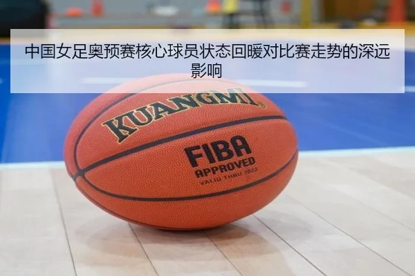 中国女足奥预赛核心球员状态回暖对比赛走势的深远影响