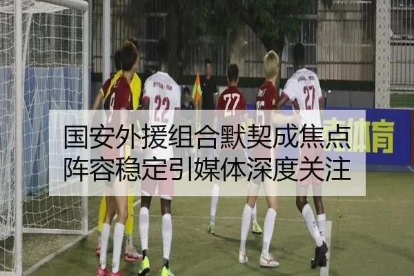国安外援组合默契成焦点 阵容稳定引媒体深度关注